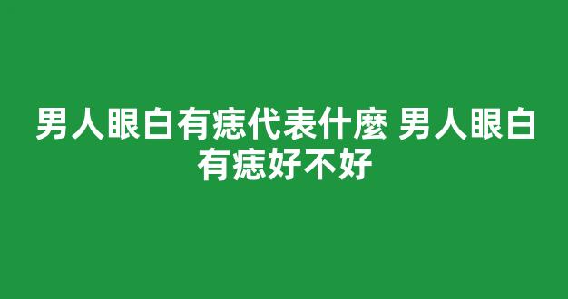 男人眼白有痣代表什麼 男人眼白有痣好不好